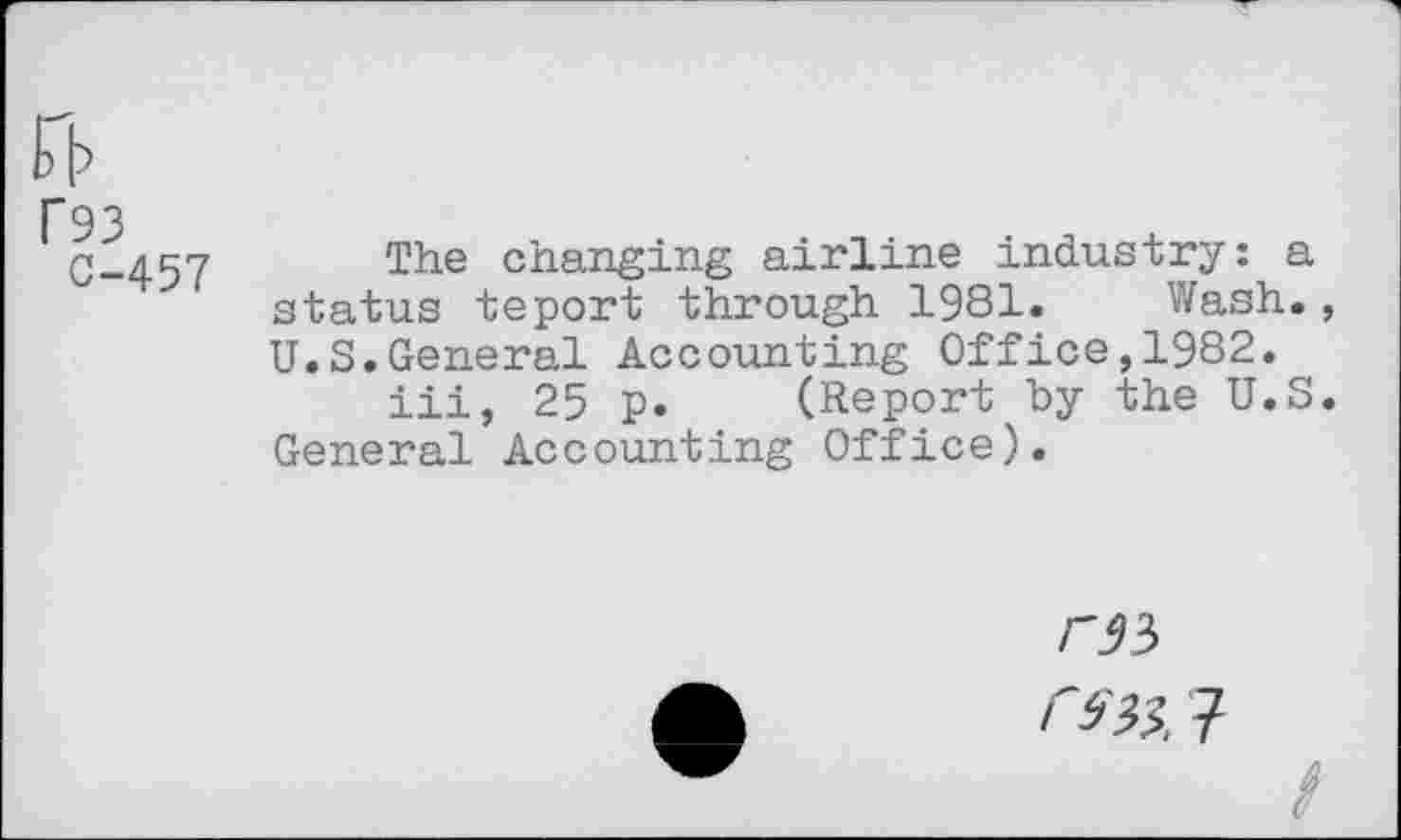 ﻿P93
0-457
The changing airline industry: a status teport through 1981. Wash., U.S.General Accounting Office,1982.
iii, 25 p. (Report by the U.S. General Accounting Office).
<7
/